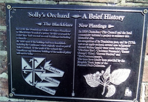 Solley's Orchard - A Brief historyLeft hand inscription: In 1236 the Dominican Order of Friars Preachers or Blackfriars founded a priory in this area and by 1260 they had erected several buildings, including a church. By 1650 most of the buildings had been demolished including the Gatehouse which originally stood on part of Solly’s Orchard. To the south of the orchard, the Guesthouse and Refectory buildings of the medieval priory still survive today
Right hand inscription: In 2005 Canterbury Council and the local community initiated a project to enhance this historic site. In recognition of its Dominican past and its C17th use as an apple orchard, several new religiously themed Malus (apple) trees were introduced: Chorister Boy, Christmas Pearmain, Easter Orange, Eden, Harvest Festival and Ten Commandments. The trees have kindly been provided by Brogdale Trust, home of the National Fruit Collection
